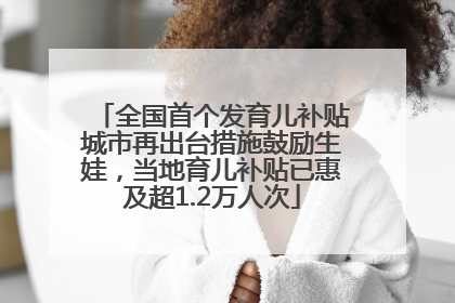 全国首个发育儿补贴城市再出台措施鼓励生娃，当地育儿补贴已惠及超1.2万人次
