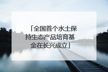 全国首个水土保持生态产品培育基金在长兴成立