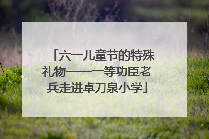 六一儿童节的特殊礼物——一等功臣老兵走进卓刀泉小学