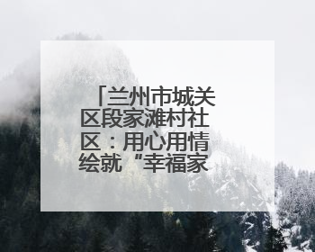 兰州市城关区段家滩村社区：用心用情绘就“幸福家园”新画卷