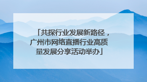 共探行业发展新路径，广州市网络直播行业高质量发展分享活动举办