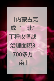 内蒙古完成“三北”工程攻坚战治理面积3700多万亩