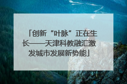 创新“叶脉”正在生长——天津科教融汇激发城市发展新势能