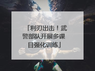 利刃出击！武警部队开展多课目强化训练
