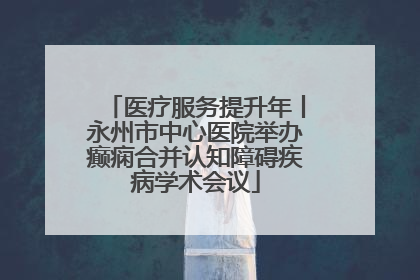 医疗服务提升年丨永州市中心医院举办癫痫合并认知障碍疾病学术会议