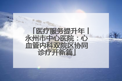 医疗服务提升年丨永州市中心医院：心血管内科双院区协同诊疗开新篇