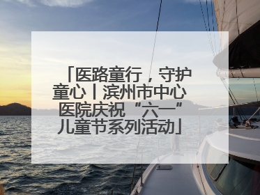 医路童行，守护童心丨滨州市中心医院庆祝“六一”儿童节系列活动