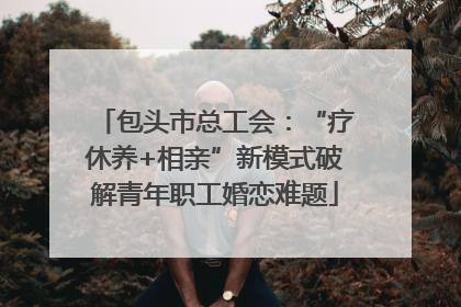 包头市总工会：“疗休养+相亲”新模式破解青年职工婚恋难题