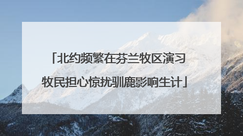 北约频繁在芬兰牧区演习 牧民担心惊扰驯鹿影响生计