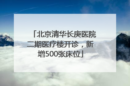 北京清华长庚医院二期医疗楼开诊，新增500张床位