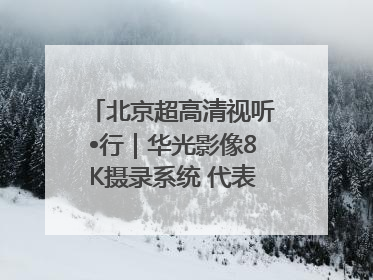 北京超高清视听•行｜华光影像8K摄录系统 代表北京超高清技术站上国家舞台