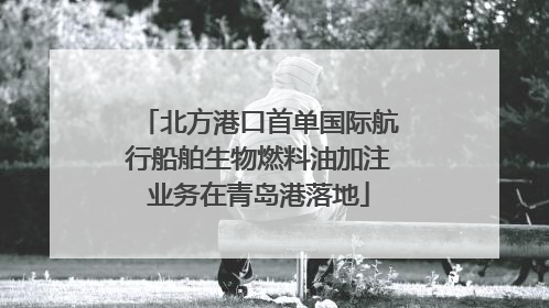 北方港口首单国际航行船舶生物燃料油加注业务在青岛港落地