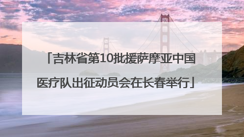 吉林省第10批援萨摩亚中国医疗队出征动员会在长春举行