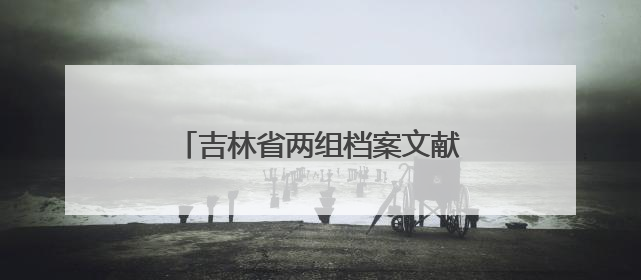 吉林省两组档案文献入选第六批《中国档案文献遗产名录》