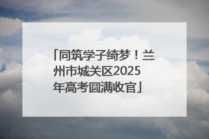 同筑学子绮梦！兰州市城关区2025年高考圆满收官