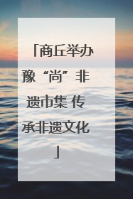 商丘举办豫“尚”非遗市集 传承非遗文化