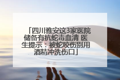 四川雅安这3家医院储备有抗蛇毒血清 医生提示：被蛇咬伤别用酒精冲洗伤口