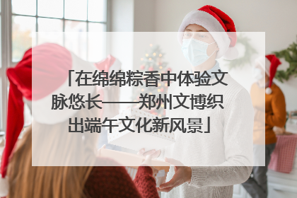 在绵绵粽香中体验文脉悠长——郑州文博织出端午文化新风景