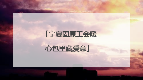 宁夏固原工会暖心包里藏爱意