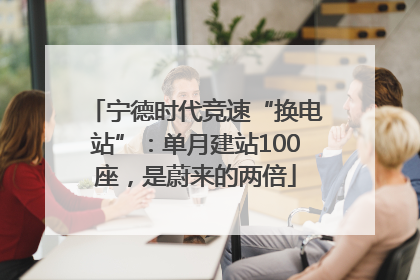 宁德时代竞速“换电站”：单月建站100座，是蔚来的两倍