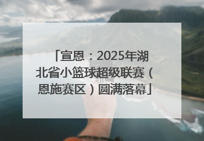 宣恩：2025年湖北省小篮球超级联赛（恩施赛区）圆满落幕