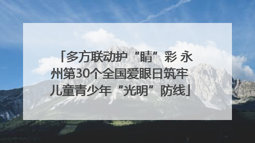 多方联动护“睛”彩 永州第30个全国爱眼日筑牢儿童青少年“光明”防线