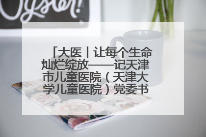 大医丨让每个生命灿烂绽放——记天津市儿童医院（天津大学儿童医院）党委书记、院长刘薇