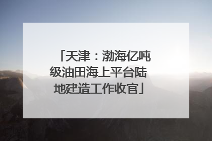 天津：渤海亿吨级油田海上平台陆地建造工作收官