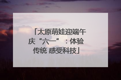 太原萌娃迎端午庆“六一”：体验传统 感受科技