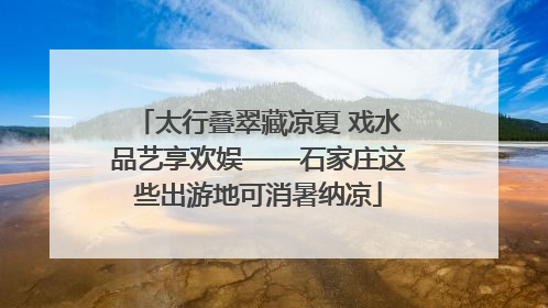 太行叠翠藏凉夏 戏水品艺享欢娱——石家庄这些出游地可消暑纳凉