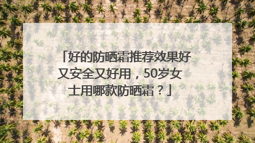 好的防晒霜推荐效果好又安全又好用，50岁女士用哪款防晒霜？