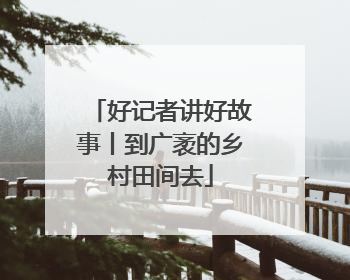 好记者讲好故事丨到广袤的乡村田间去