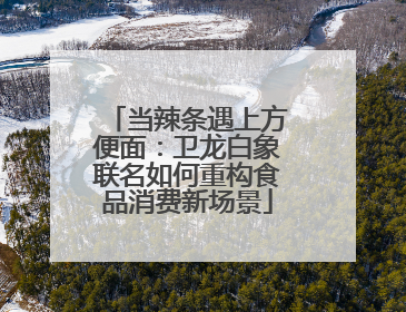 当辣条遇上方便面：卫龙白象联名如何重构食品消费新场景