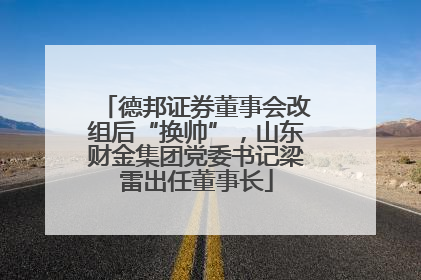 德邦证券董事会改组后“换帅”，山东财金集团党委书记梁雷出任董事长