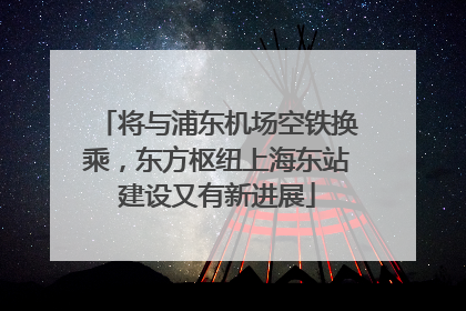 将与浦东机场空铁换乘，东方枢纽上海东站建设又有新进展