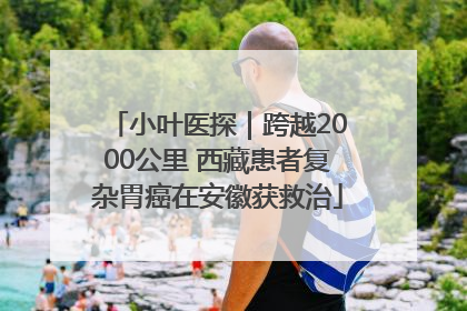 小叶医探｜跨越2000公里 西藏患者复杂胃癌在安徽获救治