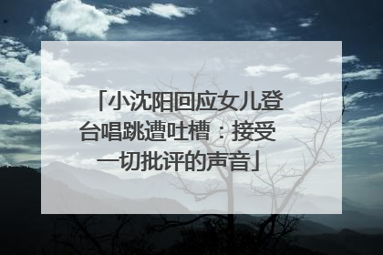 小沈阳回应女儿登台唱跳遭吐槽：接受一切批评的声音