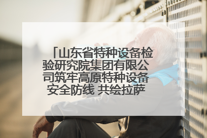 山东省特种设备检验研究院集团有限公司筑牢高原特种设备安全防线 共绘拉萨美好生活画卷