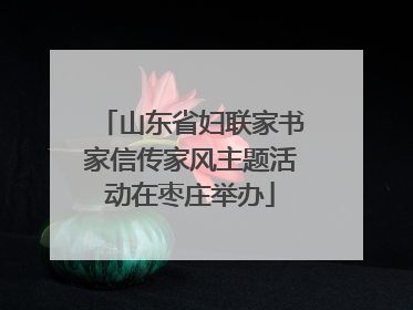 山东省妇联家书家信传家风主题活动在枣庄举办