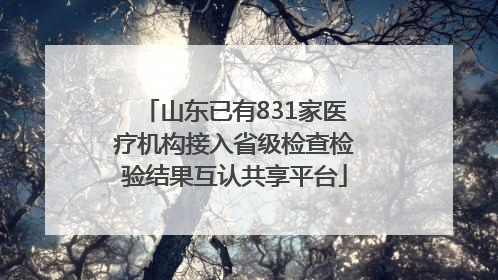 山东已有831家医疗机构接入省级检查检验结果互认共享平台
