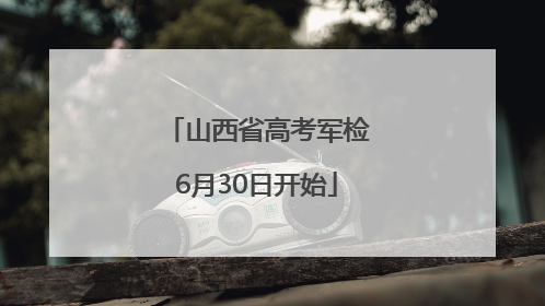山西省高考军检6月30日开始