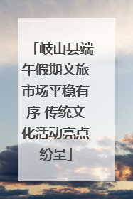 岐山县端午假期文旅市场平稳有序 传统文化活动亮点纷呈