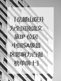 岳麓山跃升为全国顶流文旅IP 位居中国5A级景区影响力百强榜单前十