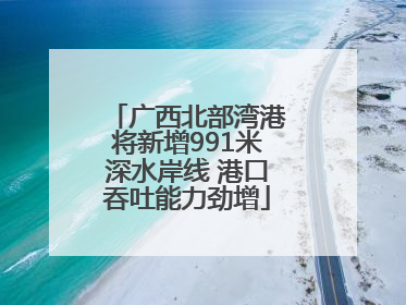 广西北部湾港将新增991米深水岸线 港口吞吐能力劲增