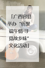 广西容县举办“侨聚端午情·寻觅故乡味”文化活动