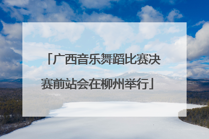广西音乐舞蹈比赛决赛前站会在柳州举行
