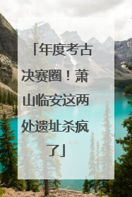 年度考古决赛圈！萧山临安这两处遗址杀疯了
