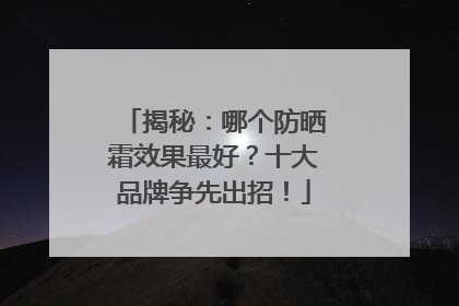 揭秘：哪个防晒霜效果最好？十大品牌争先出招！