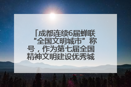 成都连续6届蝉联“全国文明城市”称号，作为第七届全国精神文明建设优秀城市代表参会