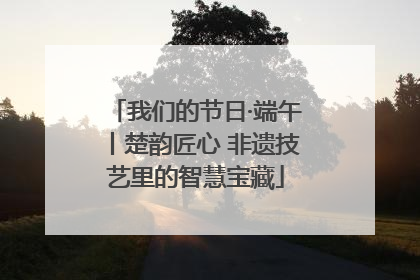 我们的节日·端午丨楚韵匠心 非遗技艺里的智慧宝藏